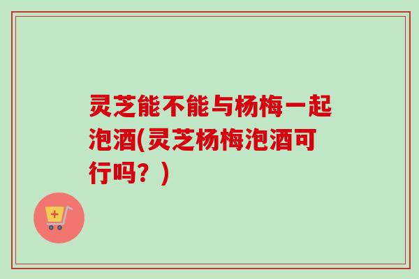 灵芝能不能与杨梅一起泡酒(灵芝杨梅泡酒可行吗?) 灵芝能不能与杨梅一起泡酒(灵芝杨梅泡酒可行吗?)