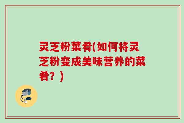 灵芝粉菜肴(如何将灵芝粉变成美味营养的菜肴？)