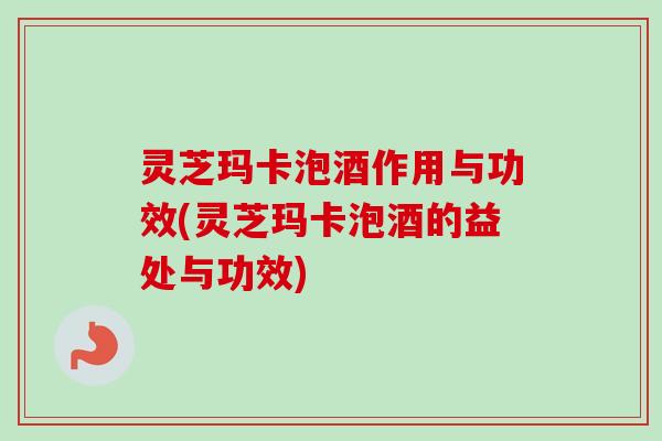 灵芝玛卡泡酒作用与功效(灵芝玛卡泡酒的益处与功效) 灵芝玛卡泡酒作用与功效(灵芝玛卡泡酒的益处与功效)