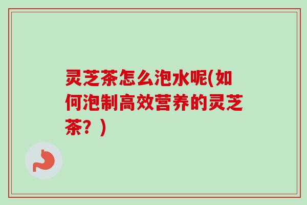 灵芝茶怎么泡水呢(如何泡制高效营养的灵芝茶？)