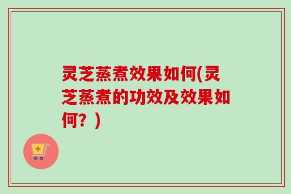 灵芝蒸煮效果如何(灵芝蒸煮的功效及效果如何?) 灵芝蒸煮效果如何(灵芝蒸煮的功效及效果如何?)