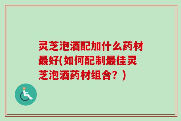 灵芝泡酒配加什么药材最好(如何配制最佳灵芝泡酒药材组合？)