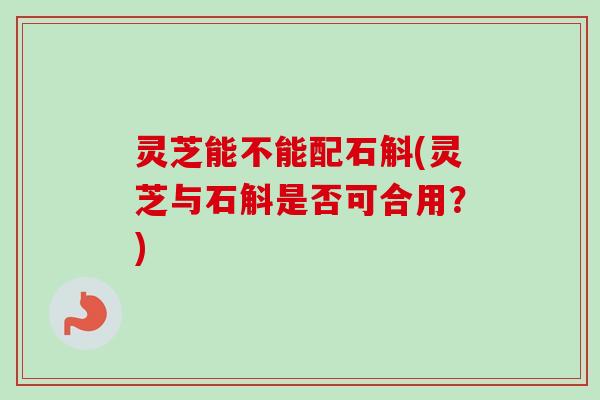 灵芝能不能配石斛(灵芝与石斛是否可合用?) 灵芝能不能配石斛(灵芝与石斛是否可合用?)