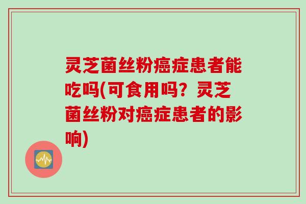 灵芝菌丝粉癌症患者能吃吗(可食用吗？灵芝菌丝粉对癌症患者的影响)
