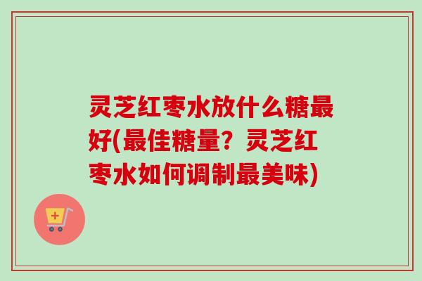 灵芝红枣水放什么糖最好(最佳糖量？灵芝红枣水如何调制最美味)