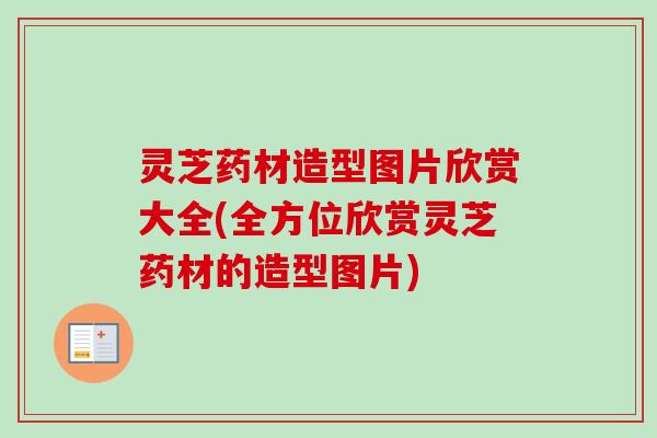 灵芝药材造型图片欣赏大全(全方位欣赏灵芝药材的造型图片) 灵芝药材造型图片欣赏大全(全方位欣赏灵芝药材的造型图片)