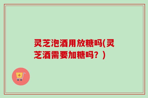 灵芝泡酒用放糖吗(灵芝酒需要加糖吗？)