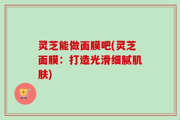 灵芝能做面膜吧(灵芝面膜：打造光滑细腻肌肤)