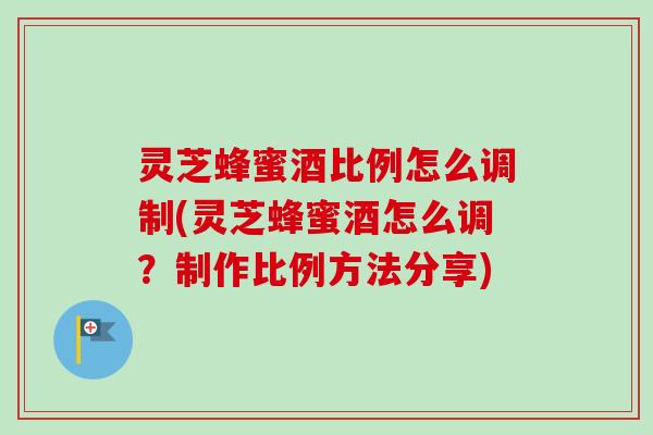 灵芝蜂蜜酒比例怎么调制(灵芝蜂蜜酒怎么调？制作比例方法分享)