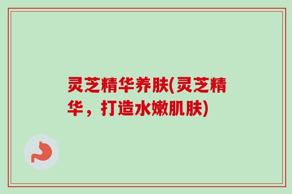 灵芝精华养肤(灵芝精华，打造水嫩肌肤)