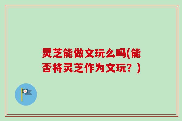灵芝能做文玩么吗(能否将灵芝作为文玩?) 灵芝能做文玩么吗(能否将灵芝作为文玩?)
