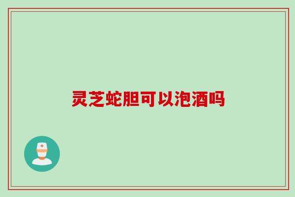灵芝蛇胆可以泡酒吗