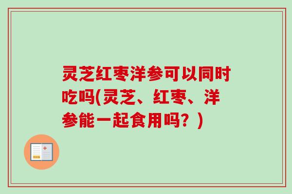 灵芝红枣洋参可以同时吃吗(灵芝、红枣、洋参能一起食用吗？)
