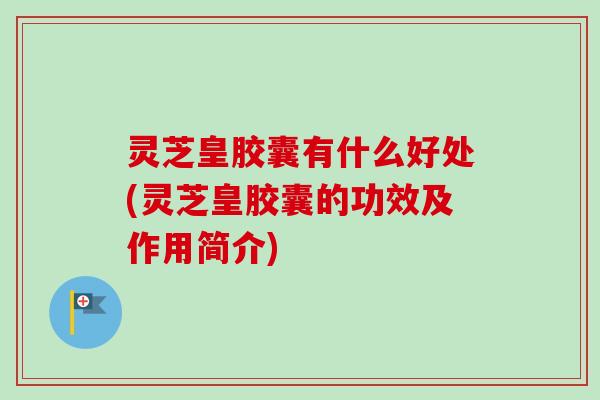 灵芝皇胶囊有什么好处(灵芝皇胶囊的功效及作用简介)