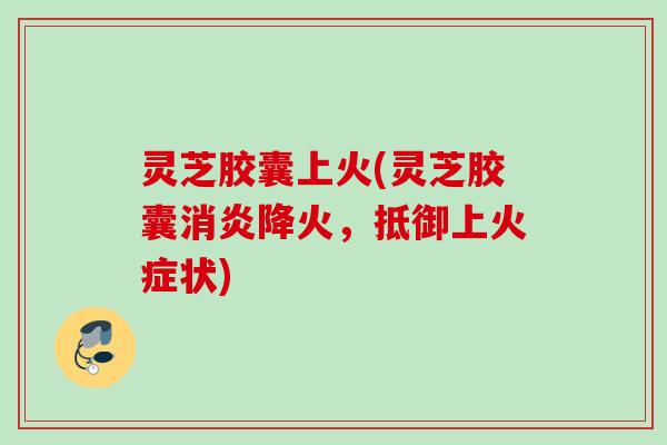 灵芝胶囊上火(灵芝胶囊消炎降火，抵御上火症状)