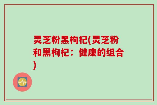 灵芝粉黑枸杞(灵芝粉和黑枸杞：健康的组合)