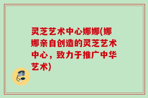 灵芝艺术中心娜娜(娜娜亲自创造的灵芝艺术中心,致力于推广中华艺术) 灵芝艺术中心娜娜(娜娜亲自创造的灵芝艺术中心,致力于推广中华艺术)