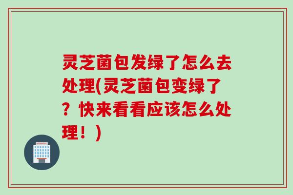 灵芝菌包发绿了怎么去处理(灵芝菌包变绿了？快来看看应该怎么处理！)