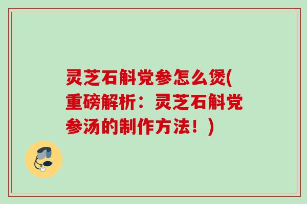 灵芝石斛党参怎么煲(重磅解析：灵芝石斛党参汤的制作方法！)