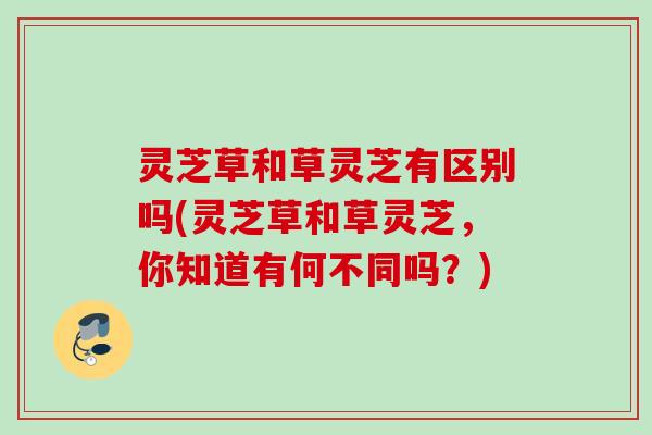 灵芝草和草灵芝有区别吗(灵芝草和草灵芝,你知道有何不同吗?) 灵芝草和草灵芝有区别吗(灵芝草和草灵芝,你知道有何不同吗?)