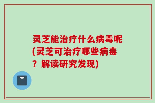 灵芝能治疗什么病毒呢(灵芝可治疗哪些病毒？解读研究发现)