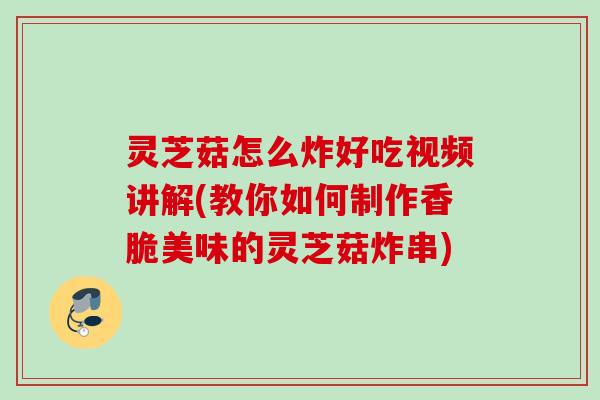 灵芝菇怎么炸好吃视频讲解(教你如何制作香脆美味的灵芝菇炸串)