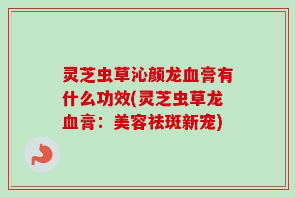 灵芝虫草沁颜龙血膏有什么功效(灵芝虫草龙血膏：美容祛斑新宠)