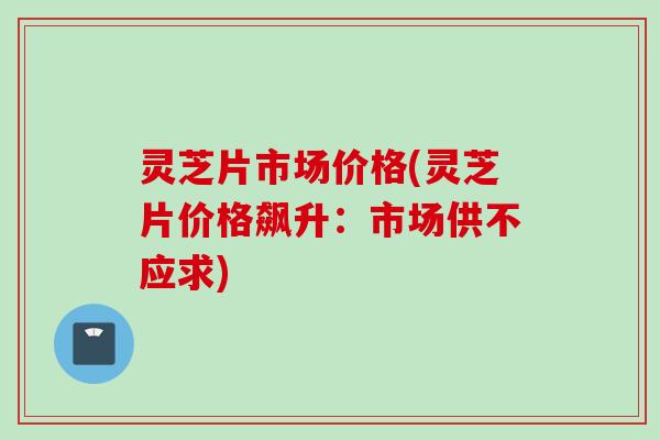 灵芝片市场价格(灵芝片价格飙升：市场供不应求)