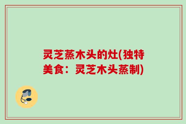 灵芝蒸木头的灶(独特美食：灵芝木头蒸制)