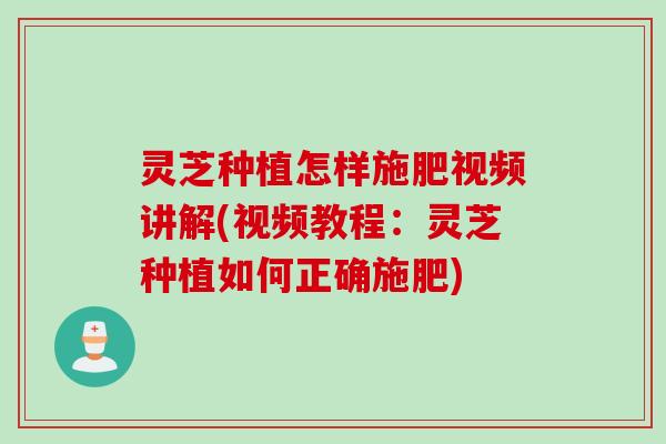 灵芝种植怎样施肥视频讲解(视频教程：灵芝种植如何正确施肥)