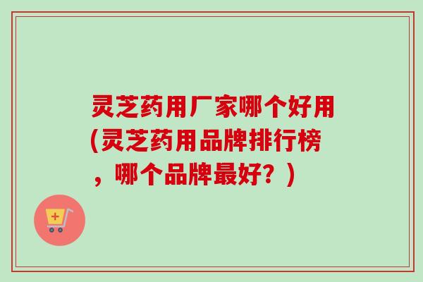 灵芝药用厂家哪个好用(灵芝药用品牌排行榜,哪个品牌好?) 灵芝药用厂家哪个好用(灵芝药用品牌排行榜,哪个品牌好?)