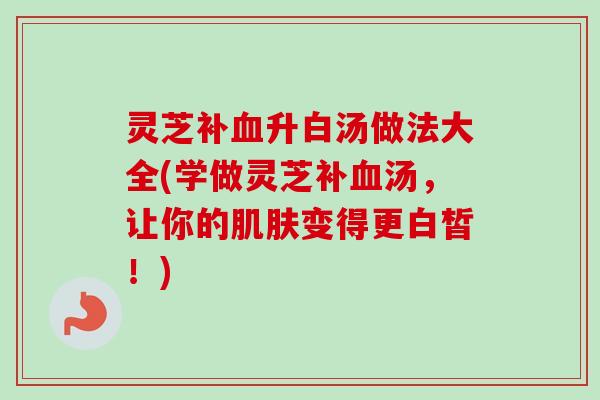 灵芝补血升白汤做法大全(学做灵芝补血汤，让你的肌肤变得更白皙！)
