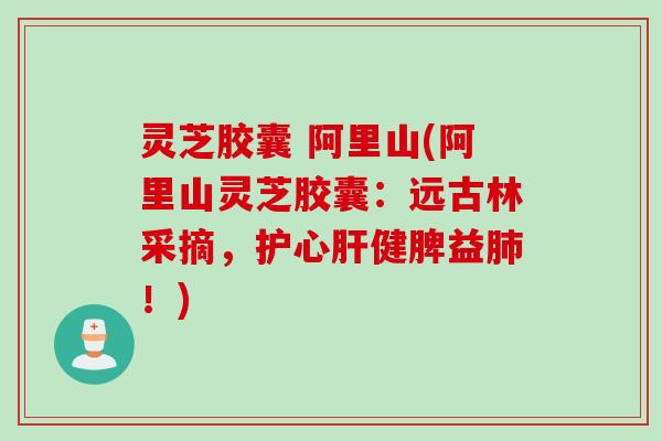 灵芝胶囊 阿里山(阿里山灵芝胶囊：远古林采摘，护心肝健脾益肺！)