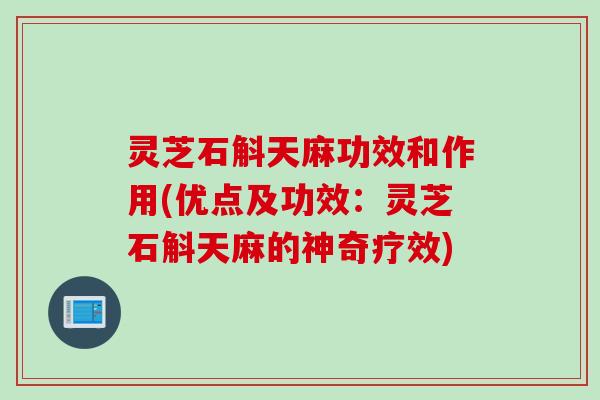 灵芝石斛天麻功效和作用(优点及功效：灵芝石斛天麻的神奇疗效)