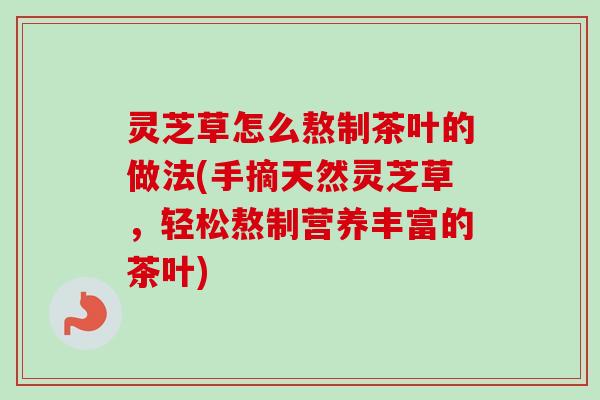 灵芝草怎么熬制茶叶的做法(手摘天然灵芝草,轻松熬制营养丰富的茶叶) 灵芝草怎么熬制茶叶的做法(手摘天然灵芝草,轻松熬制营养丰富的茶叶)