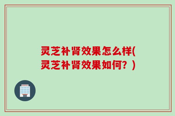 灵芝补肾效果怎么样(灵芝补肾效果如何？)
