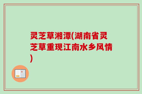 灵芝草湘潭(湖南省灵芝草重现江南水乡风情) 灵芝草湘潭(湖南省灵芝草重现江南水乡风情)