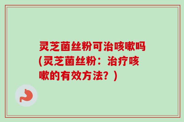 灵芝菌丝粉可治咳嗽吗(灵芝菌丝粉：治疗咳嗽的有效方法？)