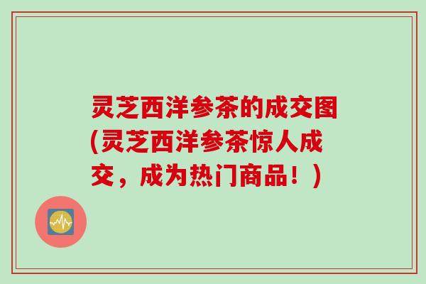 灵芝西洋参茶的成交图(灵芝西洋参茶惊人成交，成为热门商品！)