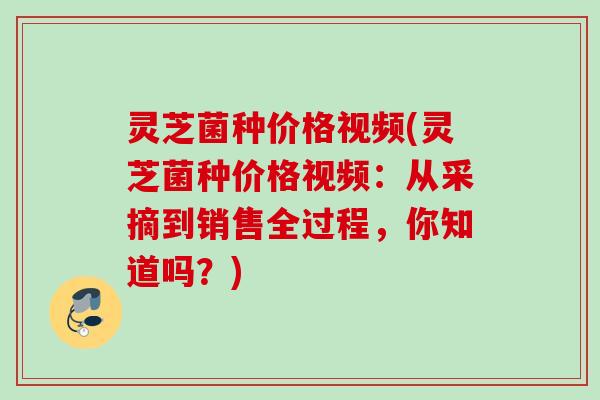 灵芝菌种价格视频(灵芝菌种价格视频：从采摘到销售全过程，你知道吗？)