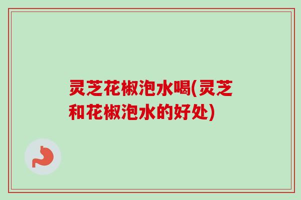 灵芝花椒泡水喝(灵芝和花椒泡水的好处)