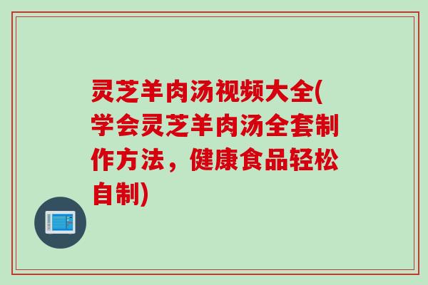 灵芝羊肉汤视频大全(学会灵芝羊肉汤全套制作方法，健康食品轻松自制)
