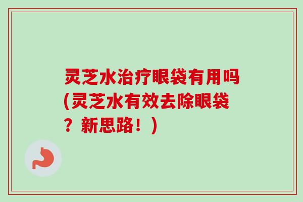 灵芝水治疗眼袋有用吗(灵芝水有效去除眼袋？新思路！)