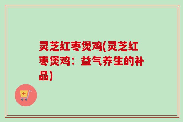 灵芝红枣煲鸡(灵芝红枣煲鸡：益气养生的补品)
