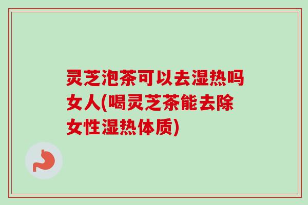 灵芝泡茶可以去湿热吗女人(喝灵芝茶能去除女性湿热体质)