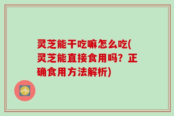 灵芝能干吃嘛怎么吃(灵芝能直接食用吗?正确食用方法解析) 灵芝能干吃嘛怎么吃(灵芝能直接食用吗?正确食用方法解析)