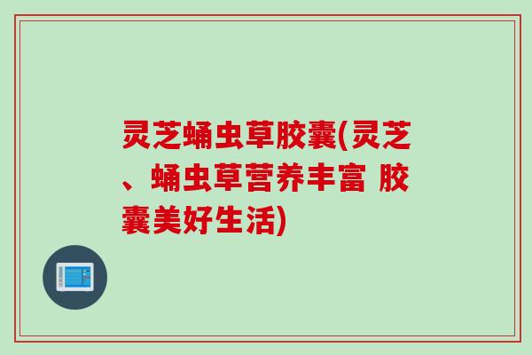 灵芝蛹虫草胶囊(灵芝、蛹虫草营养丰富 胶囊美好生活)