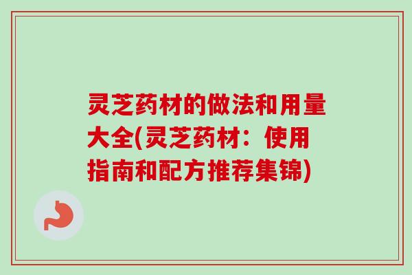 灵芝药材的做法和用量大全(灵芝药材：使用指南和配方推荐集锦)
