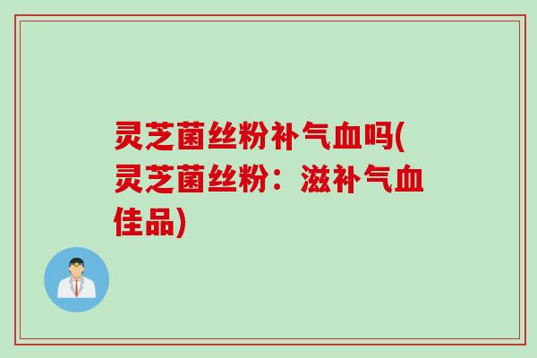灵芝菌丝粉补气血吗(灵芝菌丝粉：滋补气血佳品)