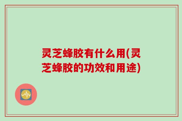 灵芝蜂胶有什么用(灵芝蜂胶的功效和用途)